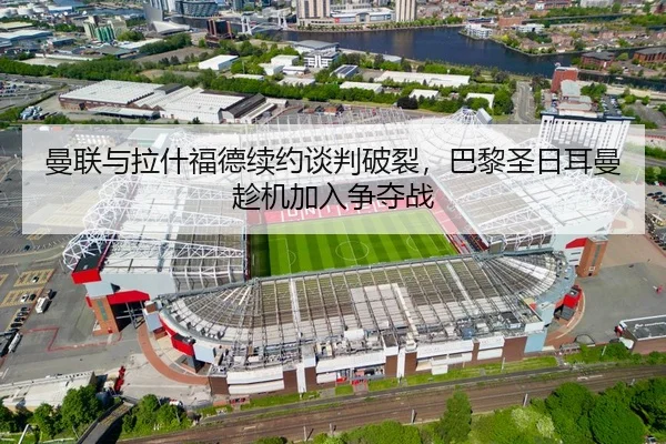 曼联与拉什福德续约谈判破裂，巴黎圣日耳曼趁机加入争夺战